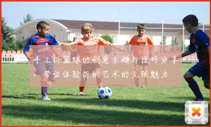 手工折篮球的创意乐趣与技巧分享，带你体验折纸艺术的无限魅力