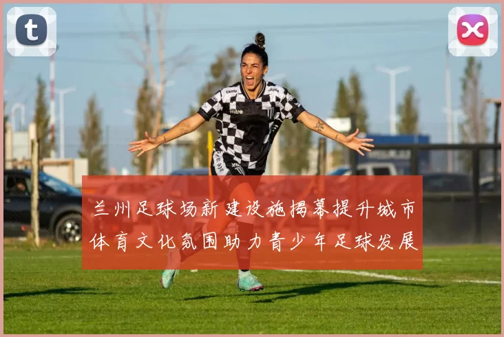 兰州足球场新建设施揭幕提升城市体育文化氛围助力青少年足球发展