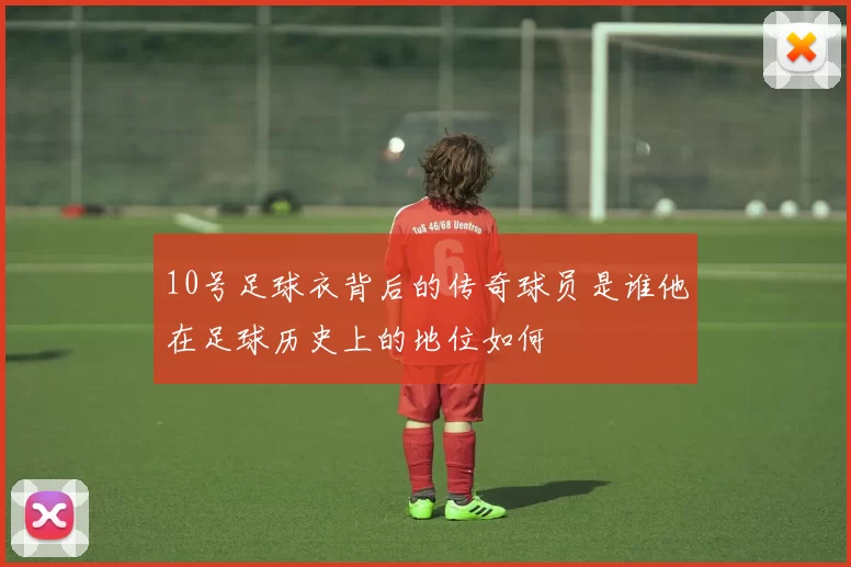 10号足球衣背后的传奇球员是谁他在足球历史上的地位如何