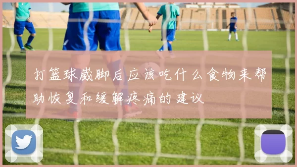 打篮球崴脚后应该吃什么食物来帮助恢复和缓解疼痛的建议